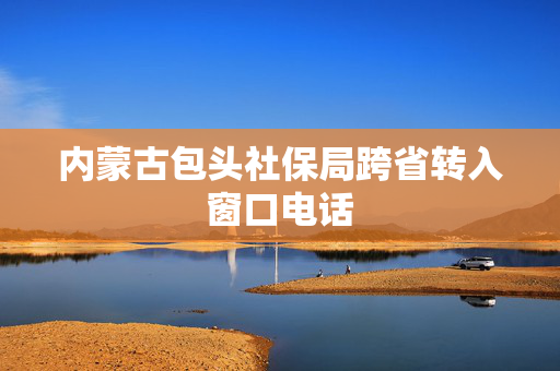 内蒙古包头社保局跨省转入窗口电话
