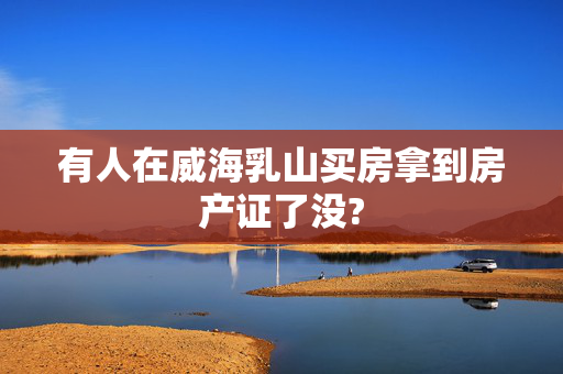 有人在威海乳山买房拿到房产证了没?