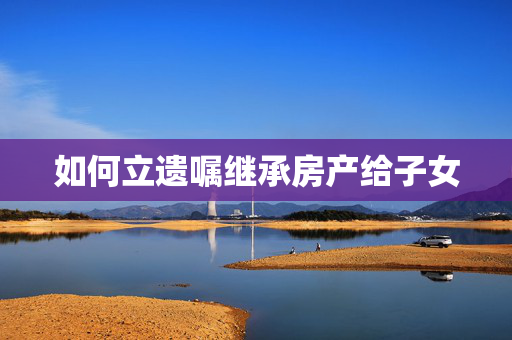 如何立遗嘱继承房产给子女