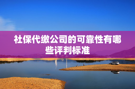 社保代缴公司的可靠性有哪些评判标准