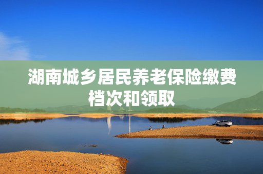 湖南城乡居民养老保险缴费档次和领取