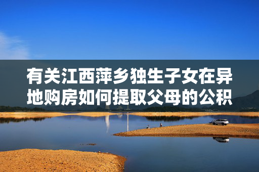 有关江西萍乡独生子女在异地购房如何提取父母的公积金的最新政策