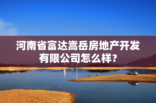 河南省富达嵩岳房地产开发有限公司怎么样？