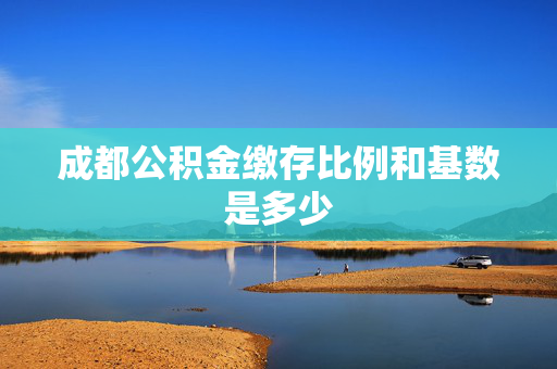 成都公积金缴存比例和基数是多少