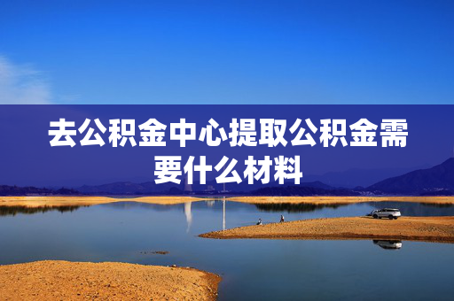 去公积金中心提取公积金需要什么材料