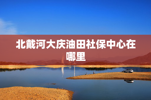 北戴河大庆油田社保中心在哪里