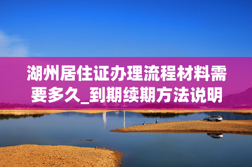 湖州居住证办理流程材料需要多久_到期续期方法说明