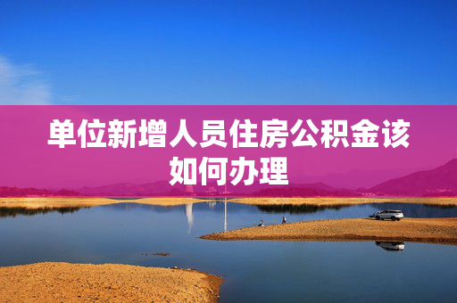 单位新增人员住房公积金该如何办理