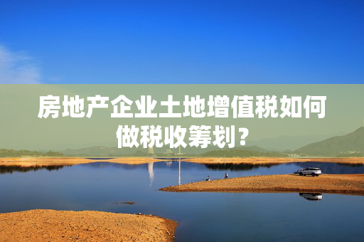 房地产企业土地增值税如何做税收筹划？
