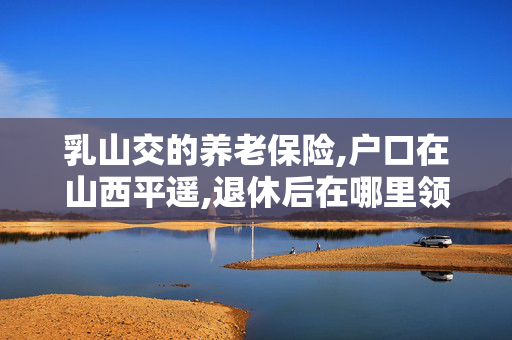 乳山交的养老保险,户口在山西平遥,退休后在哪里领工资