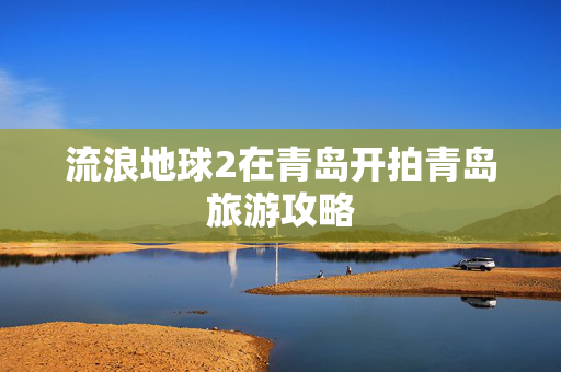 流浪地球2在青岛开拍青岛旅游攻略