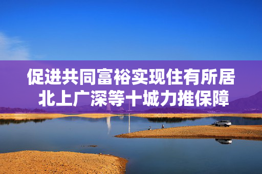 促进共同富裕实现住有所居 北上广深等十城力推保障性租赁住房