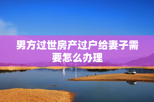 男方过世房产过户给妻子需要怎么办理
