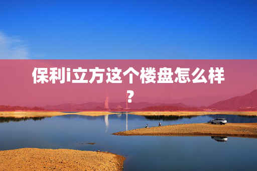 保利i立方这个楼盘怎么样？