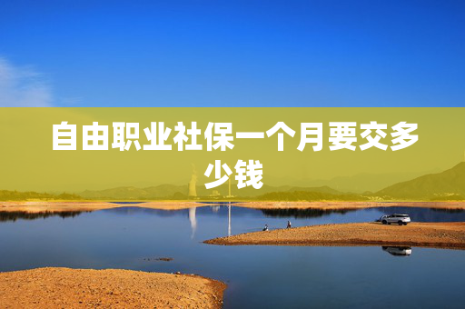 自由职业社保一个月要交多少钱