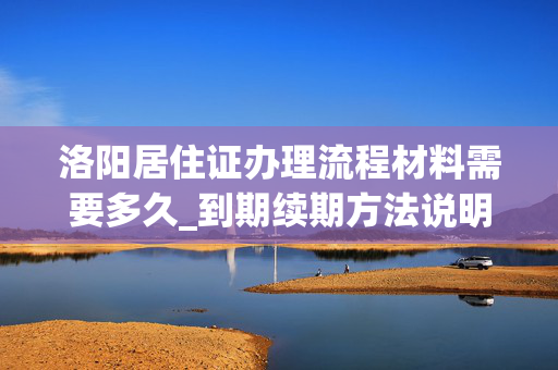 洛阳居住证办理流程材料需要多久_到期续期方法说明