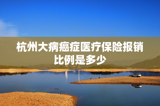 杭州大病癌症医疗保险报销比例是多少