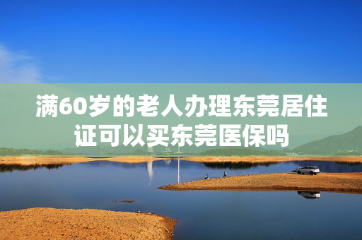 满60岁的老人办理东莞居住证可以买东莞医保吗