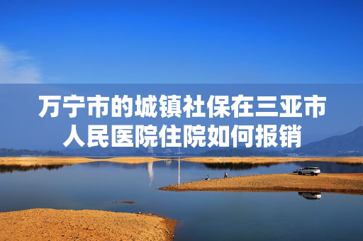 万宁市的城镇社保在三亚市人民医院住院如何报销