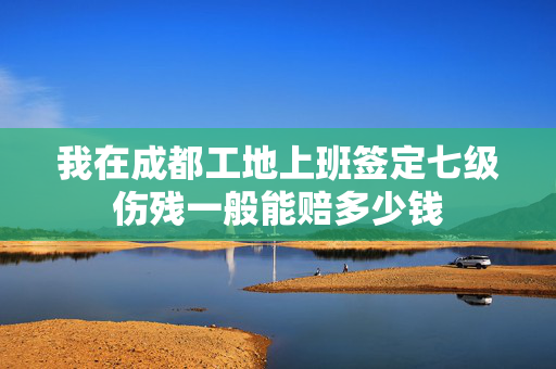 我在成都工地上班签定七级伤残一般能赔多少钱