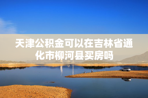 天津公积金可以在吉林省通化市柳河县买房吗
