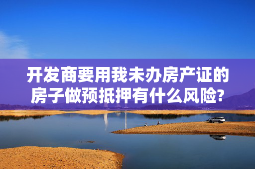 开发商要用我未办房产证的房子做预抵押有什么风险?
