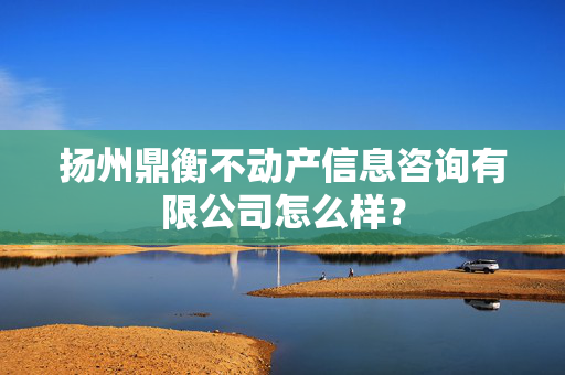 扬州鼎衡不动产信息咨询有限公司怎么样？