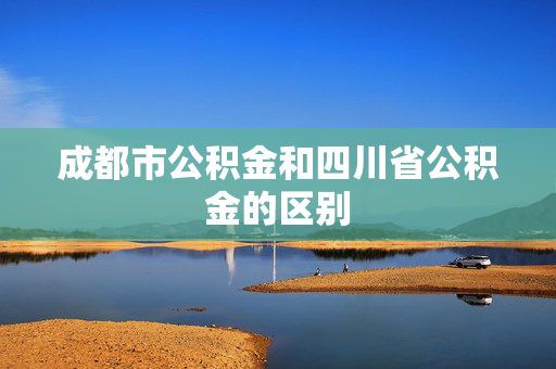 成都市公积金和四川省公积金的区别