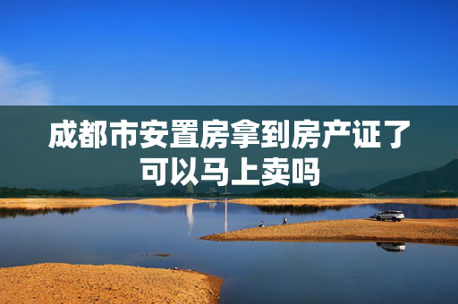 成都市安置房拿到房产证了可以马上卖吗