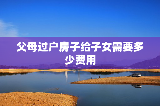 父母过户房子给子女需要多少费用