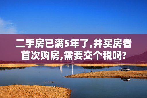 二手房已满5年了,并买房者首次购房,需要交个税吗?