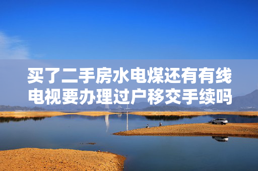 买了二手房水电煤还有有线电视要办理过户移交手续吗