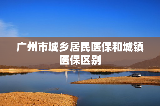 广州市城乡居民医保和城镇医保区别