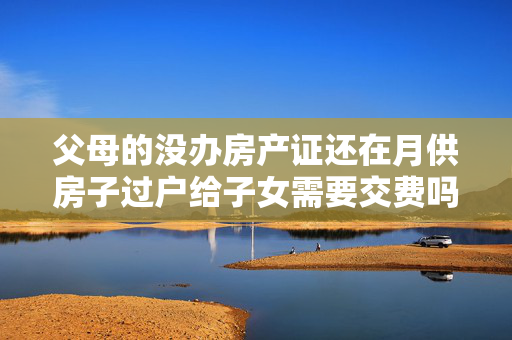 父母的没办房产证还在月供房子过户给子女需要交费吗