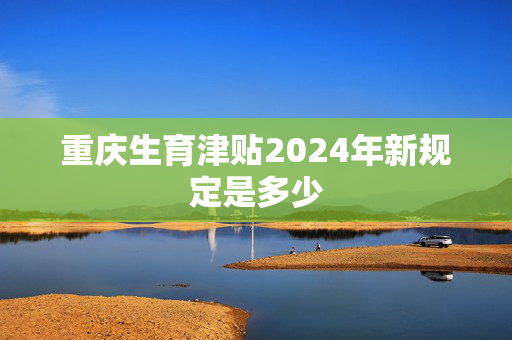 重庆生育津贴2024年新规定是多少