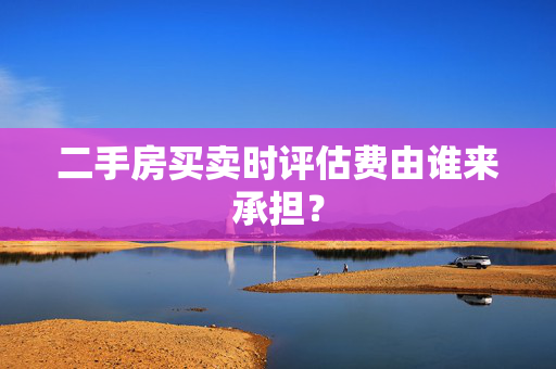 二手房买卖时评估费由谁来承担？