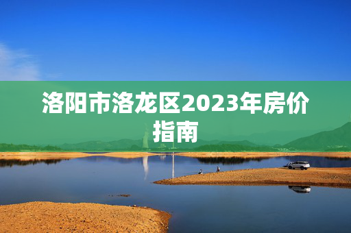 洛阳市洛龙区2023年房价指南