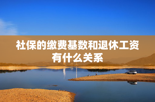 社保的缴费基数和退休工资有什么关系