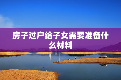 房子过户给子女需要准备什么材料