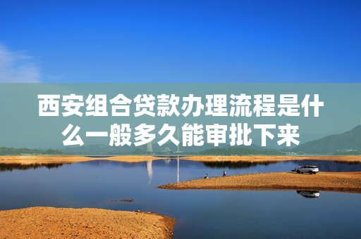 西安组合贷款办理流程是什么一般多久能审批下来