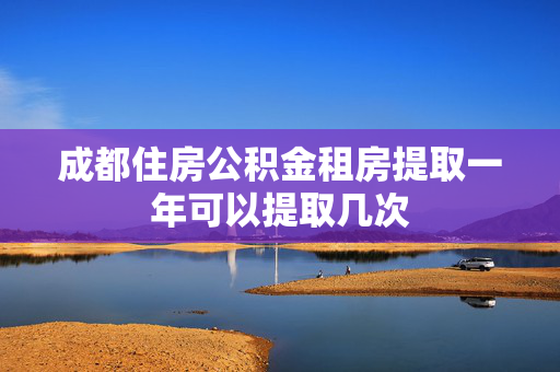 成都住房公积金租房提取一年可以提取几次