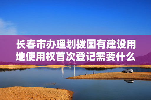 长春市办理划拨国有建设用地使用权首次登记需要什么材料？