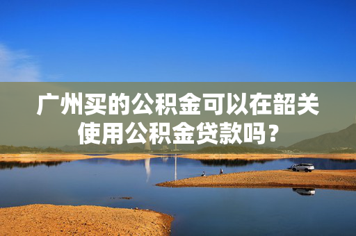 广州买的公积金可以在韶关使用公积金贷款吗？