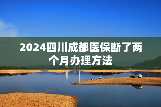 2024四川成都医保断了两个月办理方法
