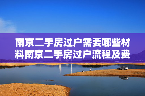 南京二手房过户需要哪些材料南京二手房过户流程及费用南京二手房过户后多久拿房产证