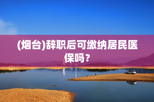 (烟台)辞职后可缴纳居民医保吗？