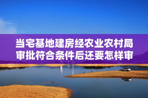 当宅基地建房经农业农村局审批符合条件后还要怎样审批才可建