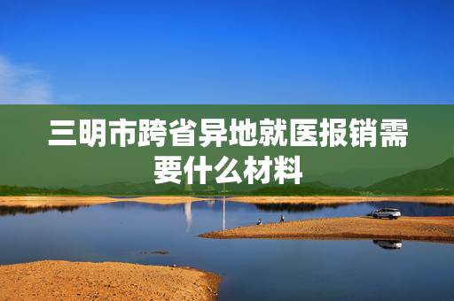 三明市跨省异地就医报销需要什么材料