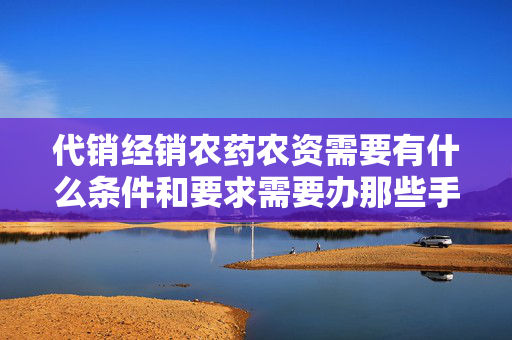 代销经销农药农资需要有什么条件和要求需要办那些手续