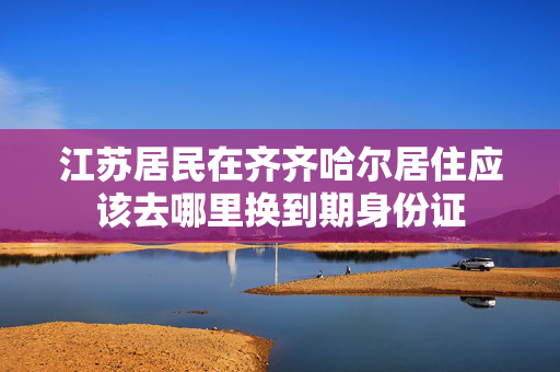 江苏居民在齐齐哈尔居住应该去哪里换到期身份证